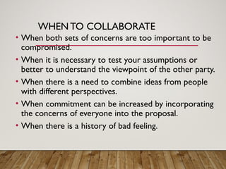 WHENTO COLLABORATE
• When both sets of concerns are too important to be
compromised.
• When it is necessary to test your assumptions or
better to understand the viewpoint of the other party.
• When there is a need to combine ideas from people
with different perspectives.
• When commitment can be increased by incorporating
the concerns of everyone into the proposal.
• When there is a history of bad feeling.
 