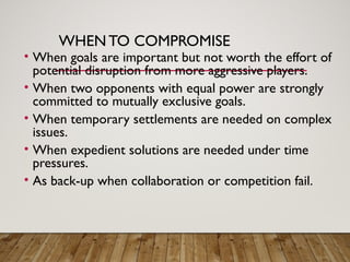 WHENTO COMPROMISE
• When goals are important but not worth the effort of
potential disruption from more aggressive players.
• When two opponents with equal power are strongly
committed to mutually exclusive goals.
• When temporary settlements are needed on complex
issues.
• When expedient solutions are needed under time
pressures.
• As back-up when collaboration or competition fail.
 