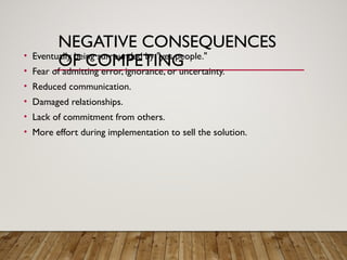 NEGATIVE CONSEQUENCES
OF COMPETING
• Eventually being surrounded by "yes people."
• Fear of admitting error, ignorance, or uncertainty.
• Reduced communication.
• Damaged relationships.
• Lack of commitment from others.
• More effort during implementation to sell the solution.
 
