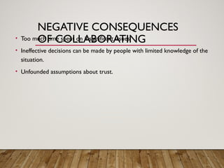 NEGATIVE CONSEQUENCES
OF COLLABORATING
• Too much time spent on insignificant issues.
• Ineffective decisions can be made by people with limited knowledge of the
situation.
• Unfounded assumptions about trust.
 