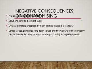 NEGATIVE CONSEQUENCES
OF COMPROMISING
• No one is completely satisfied.
• Solutions tend to be short-lived.
• Cynical climate: perception by both parties that it is a "sellout."
• Larger issues, principles, long-term values and the welfare of the company
can be lost by focusing on trivia or the practicality of implementation.
 