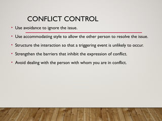 CONFLICT CONTROL
• Use avoidance to ignore the issue.
• Use accommodating style to allow the other person to resolve the issue.
• Structure the interaction so that a triggering event is unlikely to occur.
• Strengthen the barriers that inhibit the expression of conflict.
• Avoid dealing with the person with whom you are in conflict.
 
