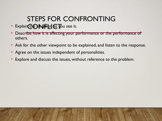 STEPS FOR CONFRONTING
CONFLICT
• Explain the situation as you see it.
• Describe how it is affecting your performance or the performance of
others.
• Ask for the other viewpoint to be explained, and listen to the response.
• Agree on the issues independent of personalities.
• Explore and discuss the issues, without reference to the problem.
 