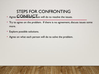 STEPS FOR CONFRONTING
CONFLICT
• Agree on what each person will do to resolve the issues.
• Try to agree on the problem. If there is no agreement, discuss issues some
more.
• Explore possible solutions.
• Agree on what each person will do to solve the problem.
 