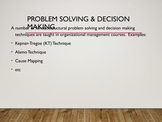PROBLEM SOLVING & DECISION
MAKING
A number of formal, structural problem solving and decision making
techniques are taught in organizational management courses. Examples:
• Kepner-Tregoe (KT) Technique
• Alamo Technique
• Cause Mapping
• etc
 
