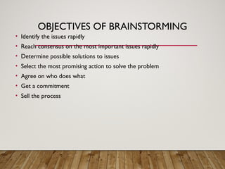 OBJECTIVES OF BRAINSTORMING
• Identify the issues rapidly
• Reach consensus on the most important issues rapidly
• Determine possible solutions to issues
• Select the most promising action to solve the problem
• Agree on who does what
• Get a commitment
• Sell the process
 