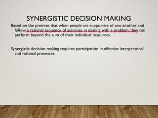 SYNERGISTIC DECISION MAKING
Based on the premise that when people are supportive of one another and
follow a rational sequence of activities in dealing with a problem, they can
perform beyond the sum of their individual resources.
Synergistic decision making requires participation in effective interpersonal
and rational processes.
 