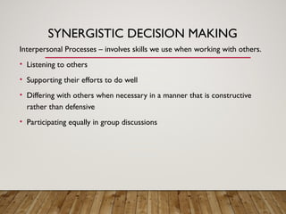 SYNERGISTIC DECISION MAKING
Interpersonal Processes – involves skills we use when working with others.
• Listening to others
• Supporting their efforts to do well
• Differing with others when necessary in a manner that is constructive
rather than defensive
• Participating equally in group discussions
 