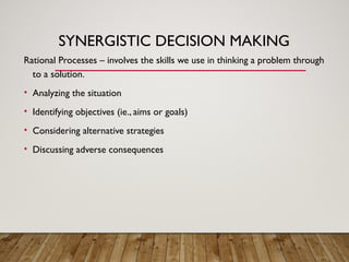 SYNERGISTIC DECISION MAKING
Rational Processes – involves the skills we use in thinking a problem through
to a solution.
• Analyzing the situation
• Identifying objectives (ie., aims or goals)
• Considering alternative strategies
• Discussing adverse consequences
 