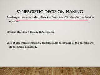 SYNERGISTIC DECISION MAKING
Reaching a consensus is the hallmark of “acceptance” in the effective decision
equation:
Effective Decision = Quality X Acceptance
Lack of agreement regarding a decision places acceptance of the decision and
its execution in jeopardy.
 