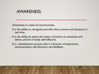 AWARENESS
Awareness is a state of consciousness.
It is the ability to recognize yourself, others, events and situations in
real time.
It is the ability to assess the impact of actions on situations and
others, and be critically self-reflective.
It is a development process that is a function of experience,
communication, self discovery and feedback.
 