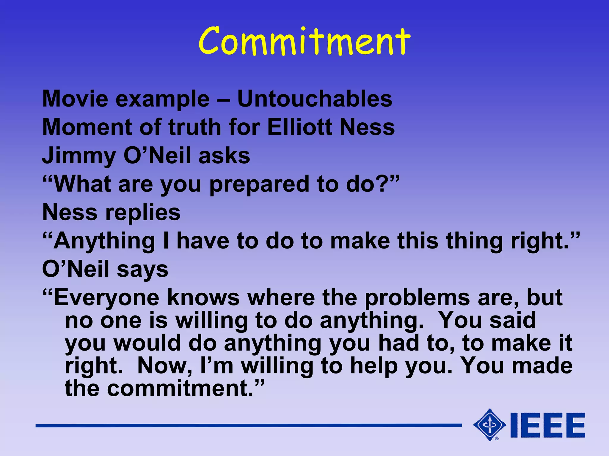 Commitment
Movie example – Untouchables
Moment of truth for Elliott Ness
Jimmy O’Neil asks
“What are you prepared to do?”
Ness replies
“Anything I have to do to make this thing right.”
O’Neil says
“Everyone knows where the problems are, but
no one is willing to do anything. You said
you would do anything you had to, to make it
right. Now, I’m willing to help you. You made
the commitment.”
 