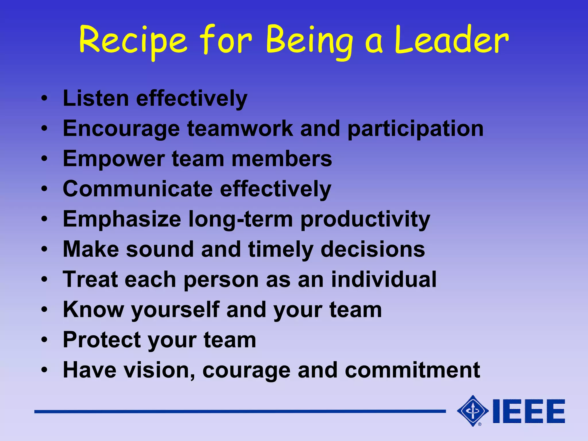 Recipe for Being a Leader
• Listen effectively
• Encourage teamwork and participation
• Empower team members
• Communicate effectively
• Emphasize long-term productivity
• Make sound and timely decisions
• Treat each person as an individual
• Know yourself and your team
• Protect your team
• Have vision, courage and commitment
 