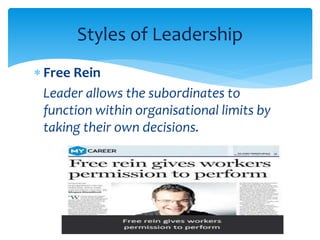 Styles of Leadership 
 Free Rein 
Leader allows the subordinates to 
function within organisational limits by 
taking their own decisions. 
 
