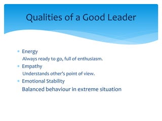Qualities of a Good Leader 
 Energy 
Always ready to go, full of enthusiasm. 
 Empathy 
Understands other’s point of view. 
 Emotional Stability 
Balanced behaviour in extreme situation 
 
