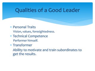 Qualities of a Good Leader 
 Personal Traits 
Vision, values, foresightedness. 
 Technical Competence 
Performer himself. 
 Transformer 
Ability to motivate and train subordinates to 
get the results. 
 