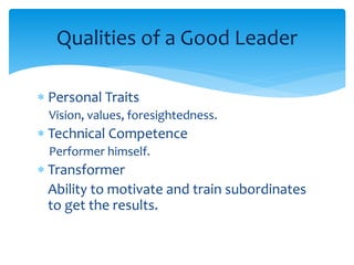Qualities of a Good Leader 
 Personal Traits 
Vision, values, foresightedness. 
 Technical Competence 
Performer himself. 
 Transformer 
Ability to motivate and train subordinates 
to get the results. 
 