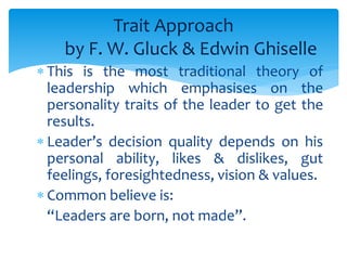 Trait Approach 
by F. W. Gluck & Edwin Ghiselle 
 This is the most traditional theory of 
leadership which emphasises on the 
personality traits of the leader to get the 
results. 
 Leader’s decision quality depends on his 
personal ability, likes & dislikes, gut 
feelings, foresightedness, vision & values. 
 Common believe is: 
“Leaders are born, not made”. 
 