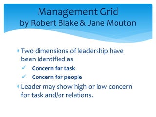 Management Grid 
by Robert Blake & Jane Mouton 
 Two dimensions of leadership have 
been identified as 
 Concern for task 
 Concern for people 
 Leader may show high or low concern 
for task and/or relations. 
 