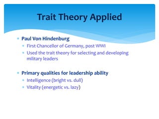 Trait Theory Applied 
 Paul Von Hindenburg 
 First Chancellor of Germany, post WWI 
 Used the trait theory for selecting and developing 
military leaders 
 Primary qualities for leadership ability 
 Intelligence (bright vs. dull) 
 Vitality (energetic vs. lazy) 
 