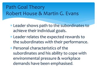 Path Goal Theory 
Robert House & Martin G. Evans 
 Leader shows path to the subordinates to 
achieve their individual goals. 
 Leader relates the expected rewards to 
the subordinates with their performance. 
 Personal characteristics of the 
subordinates and his ability to cope with 
environmental pressure & workplace 
demands have been emphasised. 
 