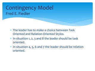 Contingency Model 
Fred E. Fiedler 
 The leader has to make a choice between Task 
Oriented and Relation Oriented Styles. 
 In situation 1, 2, 3 and 8 the leader should be task 
oriented. 
 In situation 4, 5, 6 and 7 the leader should be relation 
oriented. 
 