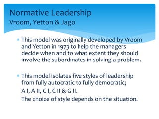 Normative Leadership 
Vroom, Yetton & Jago 
 This model was originally developed by Vroom 
and Yetton in 1973 to help the managers 
decide when and to what extent they should 
involve the subordinates in solving a problem. 
 This model isolates five styles of leadership 
from fully autocratic to fully democratic; 
A I, A II, C I, C II & G II. 
The choice of style depends on the situation. 
 