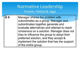 Normative Leadership 
Vroom, Yetton & Jago 
G II Manager shares the problem with 
subordinates as a group. Manager and 
subordinates together generate and 
evaluate alternatives and attempt to reach 
consensus on a solution. Manager does not 
tries to influence the group to adopt their 
preferred solution, and they accept & 
implement the solution that has the support 
of the entire group. 
 