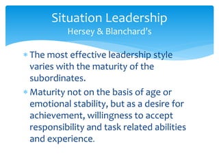 Situation Leadership 
Hersey & Blanchard’s 
 The most effective leadership style 
varies with the maturity of the 
subordinates. 
 Maturity not on the basis of age or 
emotional stability, but as a desire for 
achievement, willingness to accept 
responsibility and task related abilities 
and experience. 
 