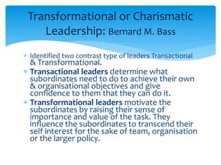 Transformational or Charismatic 
Leadership: Bernard M. Bass 
 Identified two contrast type of leaders Transactional 
& Transformational. 
 Transactional leaders determine what 
subordinates need to do to achieve their own 
& organisational objectives and give 
confidence to them that they can do it. 
 Transformational leaders motivate the 
subordinates by raising their sense of 
importance and value of the task. They 
influence the subordinates to transcend their 
self interest for the sake of team, organisation 
or the larger policy. 
 