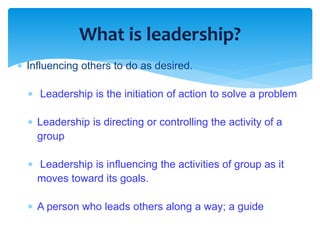 What is leadership? 
 Influencing others to do as desired. 
 Leadership is the initiation of action to solve a problem 
 Leadership is directing or controlling the activity of a 
group 
 Leadership is influencing the activities of group as it 
moves toward its goals. 
 A person who leads others along a way; a guide 
 