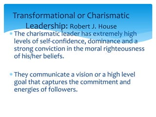 Transformational or Charismatic 
Leadership: Robert J. House 
 The charismatic leader has extremely high 
levels of self-confidence, dominance and a 
strong conviction in the moral righteousness 
of his/her beliefs. 
 They communicate a vision or a high level 
goal that captures the commitment and 
energies of followers. 
 