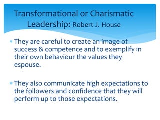 Transformational or Charismatic 
Leadership: Robert J. House 
 They are careful to create an image of 
success & competence and to exemplify in 
their own behaviour the values they 
espouse. 
 They also communicate high expectations to 
the followers and confidence that they will 
perform up to those expectations. 
 