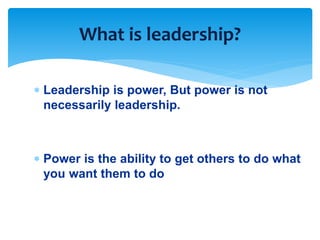 What is leadership? 
 Leadership is power, But power is not 
necessarily leadership. 
 Power is the ability to get others to do what 
you want them to do 
 