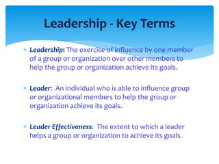 Leadership - Key Terms 
 Leadership: The exercise of influence by one member 
of a group or organization over other members to 
help the group or organization achieve its goals. 
 Leader: An individual who is able to influence group 
or organizational members to help the group or 
organization achieve its goals. 
 Leader Effectiveness: The extent to which a leader 
helps a group or organization to achieve its goals. 
 