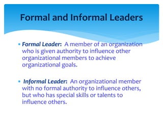 Formal and Informal Leaders 
•Formal Leader: A member of an organization 
who is given authority to influence other 
organizational members to achieve 
organizational goals. 
• Informal Leader: An organizational member 
with no formal authority to influence others, 
but who has special skills or talents to 
influence others. 
 