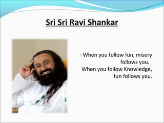 Sri Sri Ravi Shankar

- When you follow fun, misery
follows you.
When you follow Knowledge,
fun follows you.

 