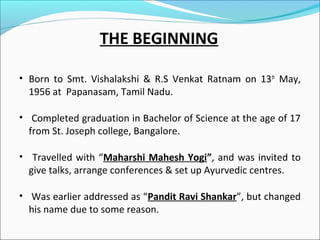 THE BEGINNING
• Born to Smt. Vishalakshi & R.S Venkat Ratnam on 13th May,

1956 at Papanasam, Tamil Nadu.

• Completed graduation in Bachelor of Science at the age of 17

from St. Joseph college, Bangalore.

• Travelled with “Maharshi Mahesh Yogi”, and was invited to

give talks, arrange conferences & set up Ayurvedic centres.

• Was earlier addressed as “Pandit Ravi Shankar”, but changed

his name due to some reason.

 