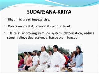 SUDARSANA-KRIYA
• Rhythmic breathing exercise.
• Works on mental, physical & spiritual level.
• Helps in improving immune system, detoxication, reduce

stress, relieve depression, enhance brain function.

 