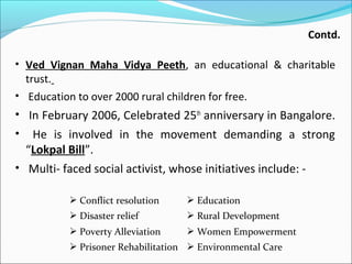 Contd.
• Ved Vignan Maha Vidya Peeth, an educational & charitable

trust.

• Education to over 2000 rural children for free.

• In February 2006, Celebrated 25th anniversary in Bangalore.

He is involved in the movement demanding a strong
“Lokpal Bill”.
• Multi- faced social activist, whose initiatives include: •

 Conflict resolution

 Education

 Disaster relief

 Rural Development

 Poverty Alleviation

 Women Empowerment

 Prisoner Rehabilitation  Environmental Care

 
