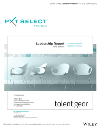 OLIVER CHASE LEADERSHIP REPORT 03.22.17 CONFIDENTIAL
© 2019 by John Wiley & Sons, Inc. All rights reserved. Reproduction in any form, in whole or in part, is prohibited.
Leadership Report
One person
RESULTS SUMMARY
LEADERSHIP SKILLS
PROVIDED BY
Talent Gear
www.talentgear.com
Personality Proﬁle Solutions
Minneapolis, MN 55426
844.299.5812
PXT Select Authorized Partner:
TalentGear.com
orders@talentgear.com
Toll free: (844) 299-5812
Twitter: @TalentGear
Facebook: https://www.facebook.com/TalentGear/
 
