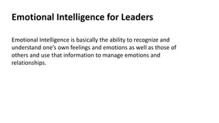 Emotional Intelligence for Leaders
Emotional Intelligence is basically the ability to recognize and
understand one’s own feelings and emotions as well as those of
others and use that information to manage emotions and
relationships.
 