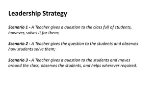 Leadership Strategy
Scenario 1 - A Teacher gives a question to the class full of students,
however, solves it for them;
Scenario 2 - A Teacher gives the question to the students and observes
how students solve them;
Scenario 3 - A Teacher gives a question to the students and moves
around the class, observes the students, and helps wherever required.
 