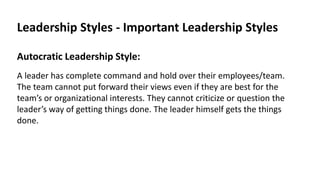 Leadership Styles - Important Leadership Styles
Autocratic Leadership Style:
A leader has complete command and hold over their employees/team.
The team cannot put forward their views even if they are best for the
team’s or organizational interests. They cannot criticize or question the
leader’s way of getting things done. The leader himself gets the things
done.
 
