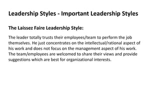 Leadership Styles - Important Leadership Styles
The Laissez Faire Leadership Style:
The leader totally trusts their employees/team to perform the job
themselves. He just concentrates on the intellectual/rational aspect of
his work and does not focus on the management aspect of his work.
The team/employees are welcomed to share their views and provide
suggestions which are best for organizational interests.
 
