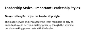 Leadership Styles - Important Leadership Styles
Democrative/Participative Leadership style:
The leaders invite and encourage the team members to play an
important role in decision-making process, though the ultimate
decision-making power rests with the leader.
 