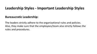Leadership Styles - Important Leadership Styles
Bureaucratic Leadership:
The leaders strictly adhere to the organizational rules and policies.
Also, they make sure that the employees/team also strictly follows the
rules and procedures.
 