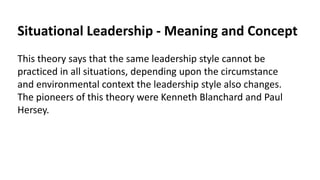 Situational Leadership - Meaning and Concept
This theory says that the same leadership style cannot be
practiced in all situations, depending upon the circumstance
and environmental context the leadership style also changes.
The pioneers of this theory were Kenneth Blanchard and Paul
Hersey.
 