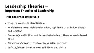 Leadership Theories –
Important Theories of Leadership
Trait Theory of Leadership
Among the core traits identified are:
 Achievement drive: High level of effort, high levels of ambition, energy
and initiative
 Leadership motivation: an intense desire to lead others to reach shared
goals
 Honesty and integrity: trustworthy, reliable, and open
 Self-confidence: Belief in one’s self, ideas, and ability
 
