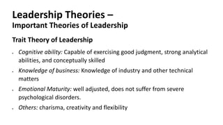 Leadership Theories –
Important Theories of Leadership
Trait Theory of Leadership
 Cognitive ability: Capable of exercising good judgment, strong analytical
abilities, and conceptually skilled
 Knowledge of business: Knowledge of industry and other technical
matters
 Emotional Maturity: well adjusted, does not suffer from severe
psychological disorders.
 Others: charisma, creativity and flexibility
 